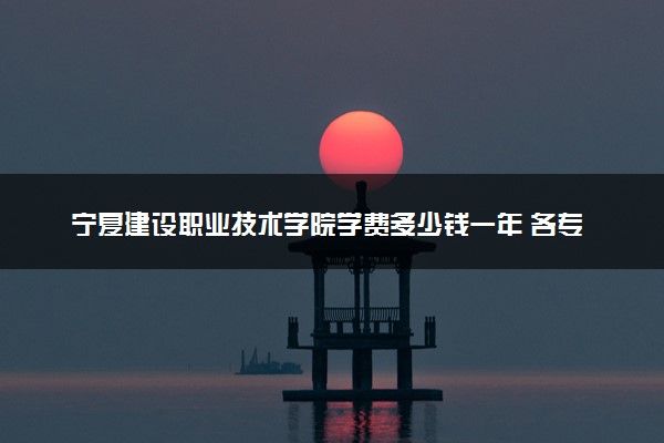宁夏建设职业技术学院学费多少钱一年 各专业收费标准（2025年参考）