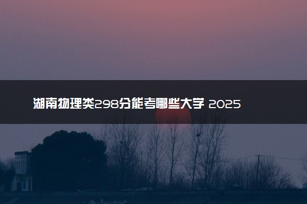 湖南物理类298分能考哪些大学 2025考生稳上的大学名单