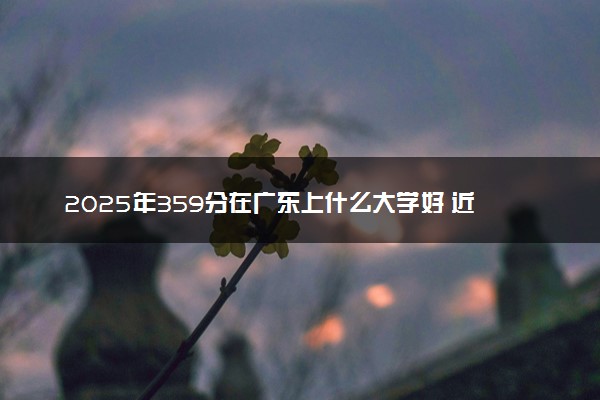 2025年359分在广东上什么大学好 近三年录取分数线是多少
