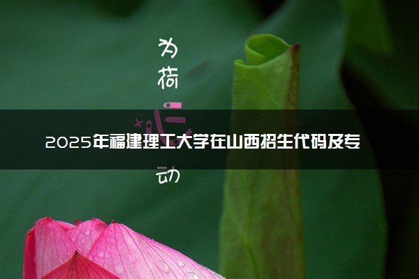 2025年福建理工大学在山西招生代码及专业代码 福建理工大学山西代码是多少？怎么查询？