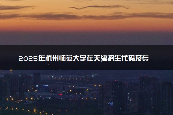 2025年杭州师范大学在天津招生代码及专业代码 杭州师范大学天津代码是多少？怎么查询？