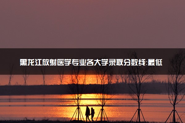 黑龙江放射医学专业各大学录取分数线：最低594分能上 开设院校及位次