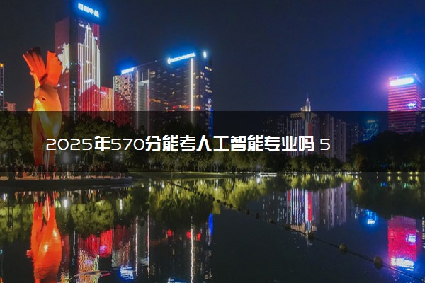 2025年570分能考人工智能专业吗 570分人工智能专业大学推荐