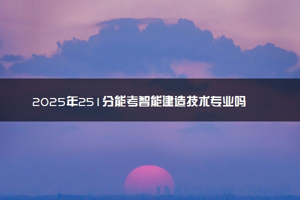 2025年251分能考智能建造技术专业吗 251分智能建造技术专业大学推荐