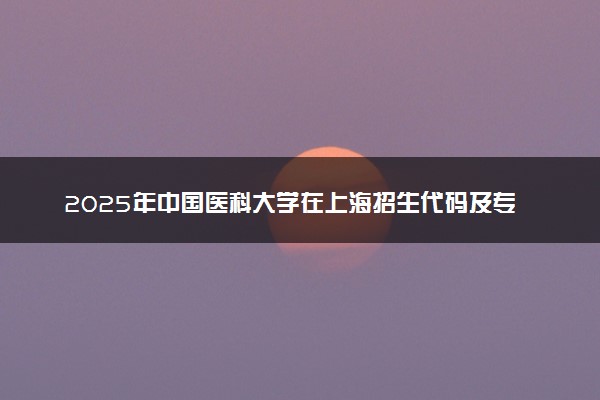 2025年中国医科大学在上海招生代码及专业代码 中国医科大学上海代码是多少？怎么查询？