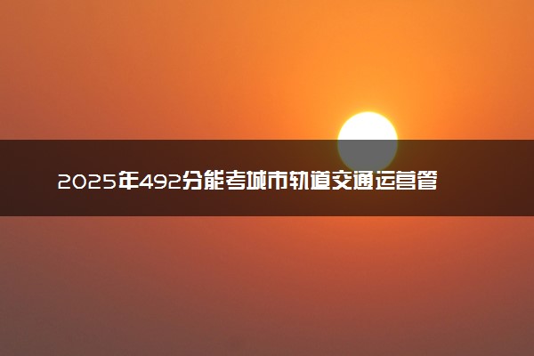 2025年492分能考城市轨道交通运营管理专业吗 492分城市轨道交通运营管理专业大学推荐