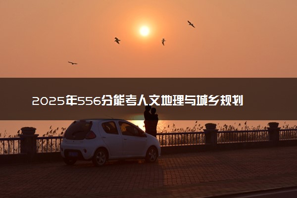 2025年556分能考人文地理与城乡规划专业吗 556分人文地理与城乡规划专业大学推荐