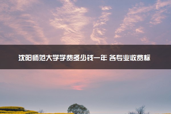 沈阳师范大学学费多少钱一年 各专业收费标准（2025年参考）