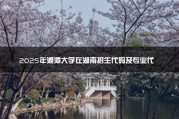 2025年湘潭大学在湖南招生代码及专业代码 湘潭大学湖南代码是多少？怎么查询？