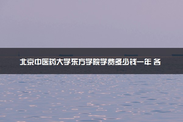 北京中医药大学东方学院学费多少钱一年 各专业收费标准（2025年参考）