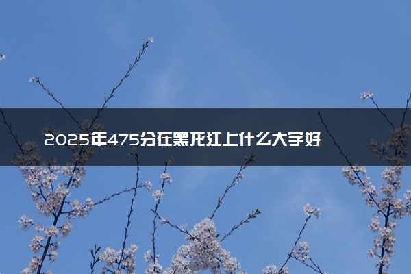 2025年475分在黑龙江上什么大学好 近三年录取分数线是多少