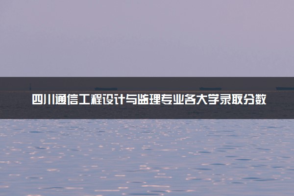 四川通信工程设计与监理专业各大学录取分数线：最低466分能上 开设院校及位次