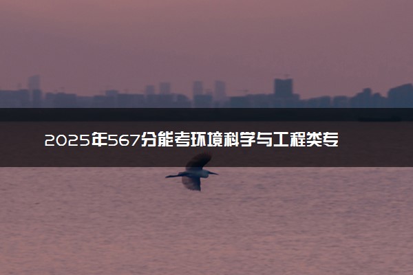2025年567分能考环境科学与工程类专业吗 567分环境科学与工程类专业大学推荐