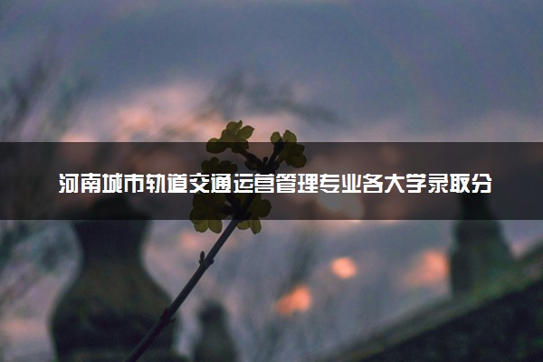 河南城市轨道交通运营管理专业各大学录取分数线：最低166分能上 开设院校及位次