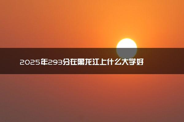 2025年293分在黑龙江上什么大学好 近三年录取分数线是多少