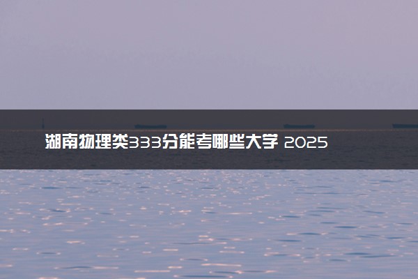 湖南物理类333分能考哪些大学 2025考生稳上的大学名单