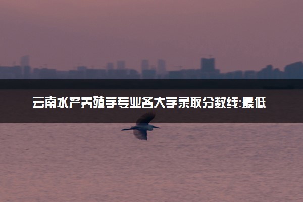 云南水产养殖学专业各大学录取分数线：最低463分能上 开设院校及位次