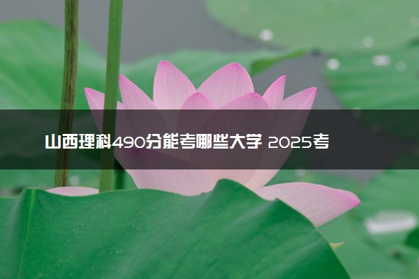 山西理科490分能考哪些大学 2025考生稳上的大学名单