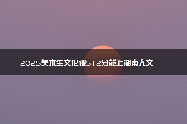 2025美术生文化课512分能上湖南人文科技学院吗