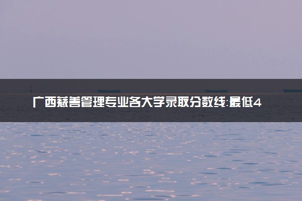 广西慈善管理专业各大学录取分数线：最低413分能上 开设院校及位次