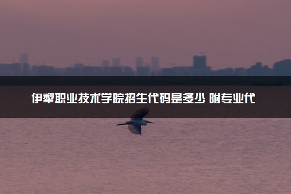 伊犁职业技术学院招生代码是多少 附专业代码对照表（2025参考）