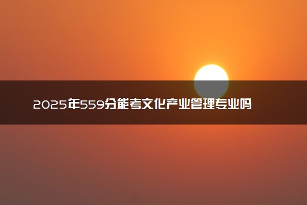 2025年559分能考文化产业管理专业吗 559分文化产业管理专业大学推荐