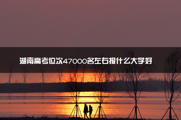 湖南高考位次47000名左右报什么大学好（2025年参考）