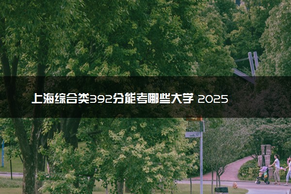 上海综合类392分能考哪些大学 2025考生稳上的大学名单