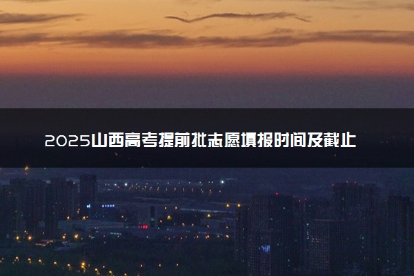 2025山西高考提前批志愿填报时间及截止时间 附官网入口和填报指南