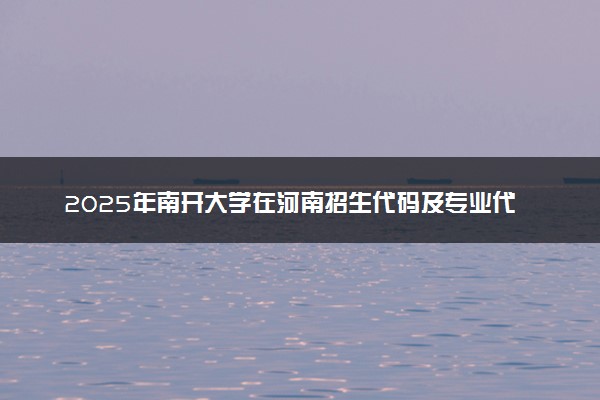 2025年南开大学在河南招生代码及专业代码 南开大学河南代码是多少？怎么查询？