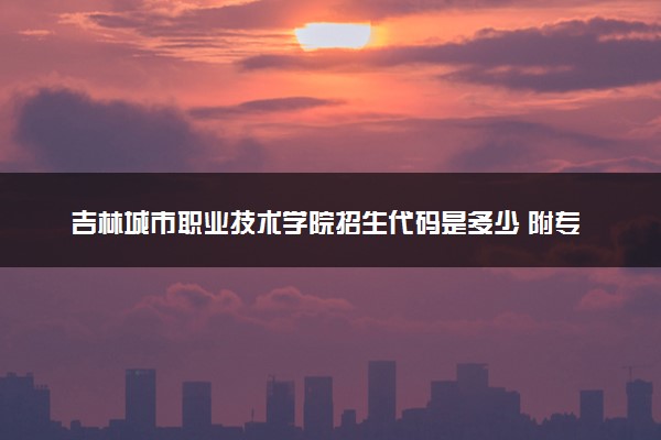 吉林城市职业技术学院招生代码是多少 附专业代码对照表（2025参考）