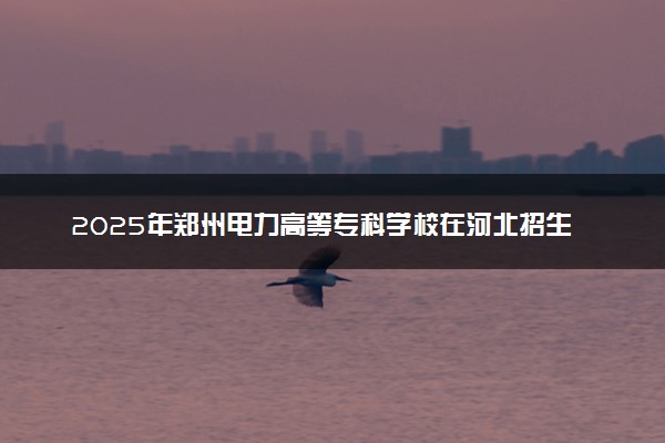 2025年郑州电力高等专科学校在河北招生代码及专业代码 郑州电力高等专科学校河北代码是多少？怎么查询？