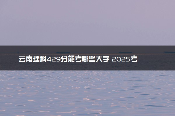 云南理科429分能考哪些大学 2025考生稳上的大学名单