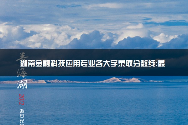 湖南金融科技应用专业各大学录取分数线：最低278分能上 开设院校及位次