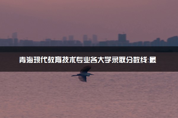 青海现代教育技术专业各大学录取分数线：最低249分能上 开设院校及位次