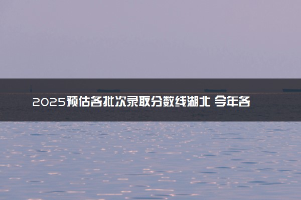 2025预估各批次录取分数线湖北 今年各批次线是涨是降