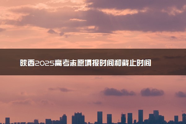 陕西2025高考志愿填报时间和截止时间 高考完多久报志愿
