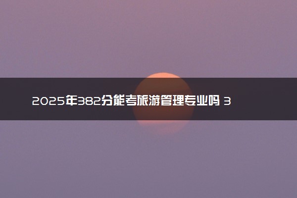2025年382分能考旅游管理专业吗 382分旅游管理专业大学推荐