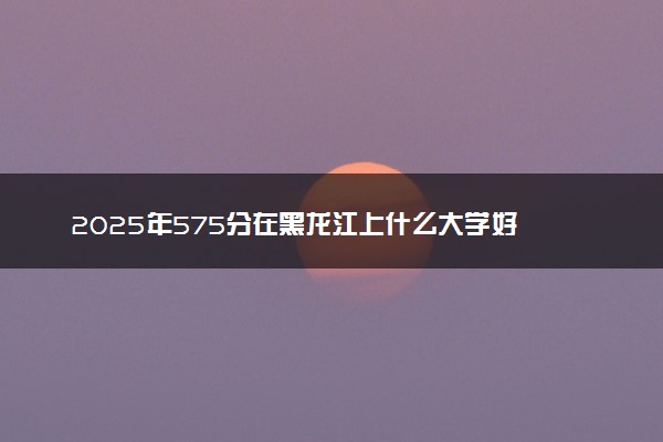 2025年575分在黑龙江上什么大学好 近三年录取分数线是多少