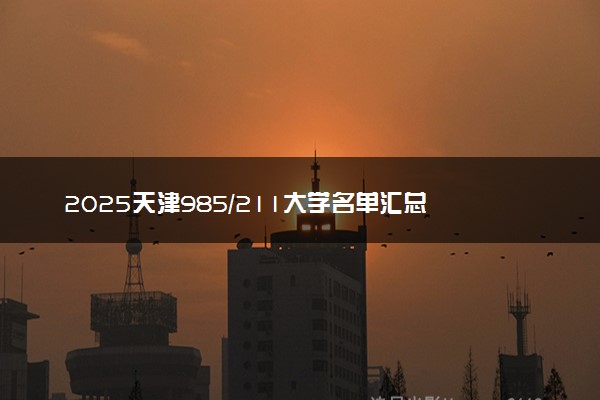 2025天津985/211大学名单汇总 含院校排名及录取分数线