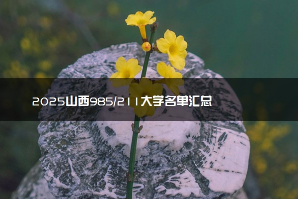 2025山西985/211大学名单汇总 含院校排名及录取分数线