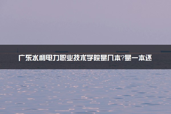 广东水利电力职业技术学院是几本？是一本还是二本大学