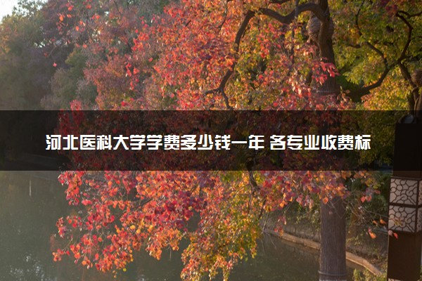 河北医科大学学费多少钱一年 各专业收费标准（2025年参考）
