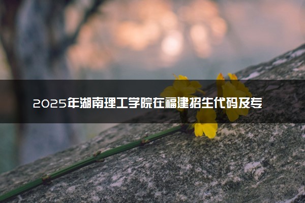 2025年湖南理工学院在福建招生代码及专业代码 湖南理工学院福建代码是多少？怎么查询？