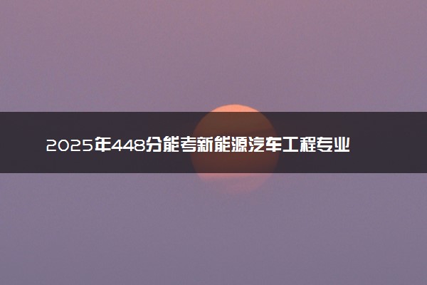 2025年448分能考新能源汽车工程专业吗 448分新能源汽车工程专业大学推荐