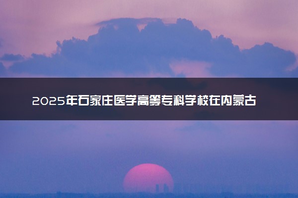 2025年石家庄医学高等专科学校在内蒙古招生代码及专业代码 石家庄医学高等专科学校内蒙古代码是多少？怎么查询？