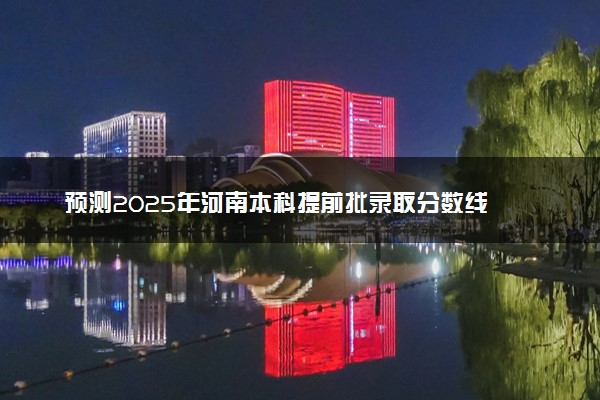 预测2025年河南本科提前批录取分数线 预估提前批一般多少分能上