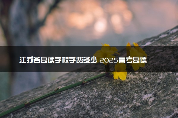 江苏各复读学校学费多少 2025高考复读收费标准