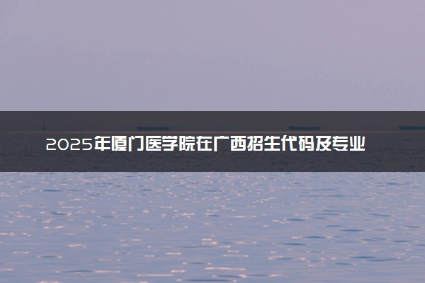 2025年厦门医学院在广西招生代码及专业代码 厦门医学院广西代码是多少？怎么查询？