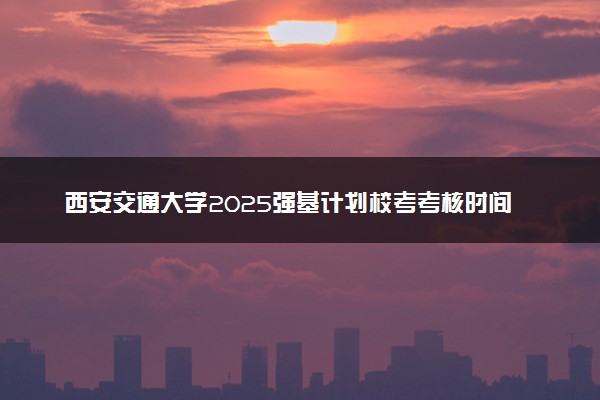西安交通大学2025强基计划校考考核时间公布 附考生确认网址时间